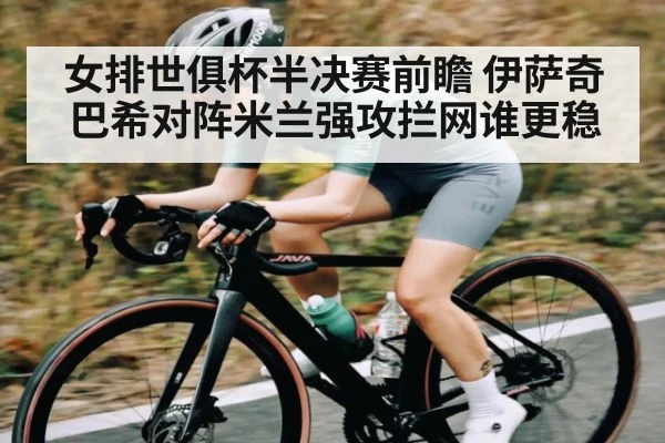 女排世俱杯半决赛前瞻 伊萨奇巴希对阵米兰强攻拦网谁更稳